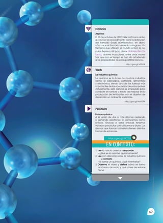 69
69
Prohibida
su
reproducción
Web
Noticia
Película
Aspirina
El 10 de octubre de 1897, Félix Hoffmann daba
a conocer el procedimiento para la obtención
del llamado ácido acetilsalicílico, en dicho
año nace el llamado remedio milagroso. Un
fármaco que utilizaría el mundo entero la po-
pular Aspirina, útil para aliviar dolores de ca-
beza, dolores musculares, entre otras moles-
tias, que con el tiempo se han ido añadiendo
a las propiedades de esta «pastillita blanca».
http://goo.gl/VXFsYk
1.	Lee la noticia anterior y responde:
	 —¿Qué es la aspirina, químicamente?
2.	Lee con atención sobre la industria química
y contesta:
	 —Si fueras un químico ¿qué inventarías?
3.	Observa el video y define cómo se forma
el cloruro de sodio y qué clase de enlace
tiene.
La industria química
La química es la base de muchas industrias
como la siderúrgica, petrolera, alimenticia
y electrónica, siendo una de las fuerzas más
importantes de las economías de varios países.
Actualmente, esta ciencia es empleada para
combatir el hambre a través de mejoras en la
producción de fertilizantes con el objetivo de
desarrollar un ambiente sostenible.
http://goo.gl/Ha1GFA
Enlace químico
A la unión de dos o más átomos cediendo
o ganando electrones lo conocemos como
enlace. Gracias a estos enlaces tenemos
variados productos que utilizamos a diario. Los
átomos que forman la materia tienen distintas
formas de enlazarse.
En contexto:
https://goo.gl/J9C2JJ
 