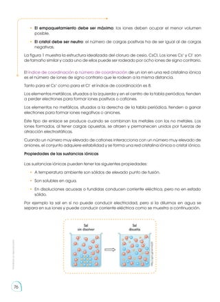 Prohibida
su
reproducción
76
•	 El empaquetamiento debe ser máximo: los iones deben ocupar el menor volumen
posible.
•	 El cristal debe ser neutro: el número de cargas positivas ha de ser igual al de cargas
negativas.
La figura 1 muestra la estructura idealizada del cloruro de cesio, CsCl. Los iones Cs+
y Cl−
son
de tamaño similar y cada uno de ellos puede ser rodeado por ocho iones de signo contrario.
Por ejemplo la sal en sí no puede conducir electricidad, pero si la diluimos en agua se
separa en sus iones y puede conducir corriente eléctrica como se muestra a continuación.
El índice de coordinación o número de coordinación de un ion en una red cristalina iónica
es el número de iones de signo contrario que le rodean a la misma distancia.
Tanto para el Cs+
como para el Cl−
el índice de coordinación es 8.
Los elementos metálicos, situados a la izquierda y en el centro de la tabla periódica, tienden
a perder electrones para formar iones positivos o cationes.
Los elementos no metálicos, situados a la derecha de la tabla periódica, tienden a ganar
electrones para formar iones negativos o aniones.
Este tipo de enlace se produce cuando se combinan los metales con los no metales. Los
iones formados, al tener cargas opuestas, se atraen y permanecen unidos por fuerzas de
atracción electrostáticas.
Cuando un número muy elevado de cationes interacciona con un número muy elevado de
aniones, el conjunto adquiere estabilidad y se forma una red cristalina iónica o cristal iónico.
Propiedades de las sustancias iónicas
Las sustancias iónicas pueden tener las siguientes propiedades:
•	 A temperatura ambiente son sólidos de elevado punto de fusión.
•	 Son solubles en agua.
•	 En disoluciones acuosas o fundidas conducen corriente eléctrica, pero no en estado
sólido.
http://goo.gl/wnnGZ0
 