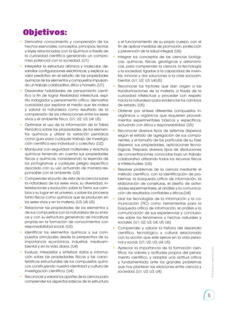 Prohibida
su
reproducción
5
Objetivos:
•	 Demostrar conocimiento y comprensión de los
hechos esenciales, conceptos, principios, teorías
y leyes relacionadas con la Química a través de
la curiosidad científica generando un compro-
miso potencial con la sociedad. (U1)
•	 Interpretar la estructura atómica y molecular, de-
sarrollar configuraciones electrónicas, y explicar su
valor predictivo en el estudio de las propiedades
químicas de los elementos y compuestos impulsan-
do un trabajo colaborativo, ético y honesto. (U1)
•	 Desarrollar habilidades de pensamiento cientí-
fico a fin de lograr flexibilidad intelectual, espí-
ritu indagador y pensamiento crítico, demostrar
curiosidad por explorar el medio que les rodea
y valorar la naturaleza como resultado de la
comprensión de las interacciones entre los seres
vivos y el ambiente físico. (U1; U2; U3; U4; U5)
•	 Optimizar el uso de la información de la Tabla
Periódica sobre las propiedades de los elemen-
tos químicos y utilizar la variación periódica
como guía para cualquier trabajo de investiga-
ción científica sea individual o colectivo. (U2)
•	 Manipular con seguridad materiales y reactivos
químicos teniendo en cuenta sus propiedades
físicas y químicas; considerando la leyenda de
los pictogramas y cualquier peligro específico
asociado con su uso actuando de manera res-
ponsable con el ambiente. (U2)
•	 Comprender el punto de vista de la ciencia sobre
la naturaleza de los seres vivos, su diversidad, in-
terrelaciones y evolución; sobre la Tierra, sus cam-
bios y su lugar en el universo, y sobre los procesos
tanto físicos como químicos que se producen en
los seres vivos y en la materia. (U3; U4; U5)
•	 Relacionar las propiedades de los elementos y
de sus compuestos con la naturaleza de su enla-
ce y con su estructura generando así iniciativas
propias en la formación de conocimientos con
responsabilidad social. (U3)
•	 Identificar los elementos químicos y sus com-
puestos principales desde la perspectiva de su
importancia económica, industrial, medioam-
biental y en la vida diaria. (U4)
•	 Evaluar, interpretar y sintetizar datos e informa-
ción sobre las propiedades físicas y las carac-
terísticas estructurales de los compuestos quími-
cos construyendo nuestra identidad y cultura de
investigación científica. (U4)
•	 Reconocer y valorar los aportes de la ciencia para
comprender los aspectos básicos de la estructura
y el funcionamiento de su propio cuerpo, con el
fin de aplicar medidas de promoción, protección
y prevención de la salud integral. (U6)
•	 Integrar los conceptos de las ciencias biológi-
cas, químicas, físicas, geológicas y astronómi-
cas, para comprender la ciencia, la tecnología
y la sociedad, ligadas a la capacidad de inven-
tar, innovar y dar soluciones a la crisis socioam-
biental. (U1; U2; U3; U4;U5)
•	 Reconocer los factores que dan origen a las
transformaciones de la materia, a través de la
curiosidad intelectual y proceder con respeto
hacia la naturaleza para evidenciar los cambios
de estado. (U5)
•	 Obtener por síntesis diferentes compuestos in-
orgánicos u orgánicos que requieren procedi-
mientos experimentales básicos y específicos,
actuando con ética y responsabilidad. (U5)
•	 Reconocer diversos tipos de sistemas dispersos
según el estado de agregación de sus compo-
nentes, y el tamaño de las partículas de su fase
dispersa; sus propiedades, aplicaciones tecno-
lógicas. Preparar diversos tipos de disoluciones
de concentraciones conocidas bajo un trabajo
colaborativo utilizando todos los recursos físicos
e intelectuales. (U6)
•	 Resolver problemas de la ciencia mediante el
método científico, con la identificación de pro-
blemas, la búsqueda crítica de información, la
elaboración de conjeturas, el diseño de activi-
dades experimentales, el análisis y la comunica-
ción de resultados confiables y éticos.(U4)
•	 Usar las tecnologías de la información y la co-
municación (TIC) como herramientas para la
búsqueda crítica de información, el análisis y la
comunicación de sus experiencias y conclusio-
nes sobre los fenómenos y hechos naturales y
sociales. (U1; U2; U3; U4; U5; U6)
•	 Comprender y valorar la historia del desarrollo
científico, tecnológico y cultural relacionado
con la acción que este ejerce en la vida perso-
nal y social. (U1; U2; U3; U4; U5)
•	 Apreciar la importancia de la formación cien-
tífica, los valores y actitudes propios del pensa-
miento científico, y adoptar una actitud crítica
y fundamentada ante los grandes problemas
que hoy plantean las relaciones entre ciencia y
sociedad. (U1; U2; U3; U4)
 