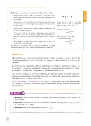 Prohibida
su
reproducción
78
Ejemplo
1
Determina la estructura de la molécula de ácido nítrico HNO3
.
•	 Designamos el átomo central, el nitrógeno, y colocamos alre-
dedor de él los átomos de oxígeno. A uno de estos se enlaza
el hidrógeno.
•	 Calculamos el número total de electrones de valencia, n, que
necesitan los cinco átomos para que adquieran la estructura
de gas noble.
•	 Calculamos el número total de electrones de valencia, v, de
los átomos de la molécula.
•	 Obtenemos el número de electrones compartidos, c, restando
n y v. Como sólo hay tres átomos unidos al átomo central, ha-
brá que colocar dos pares enlazantes entre este y un átomo
de O.
•	 Determinamos los electrones libres o solitarios, s, es decir, no
compartidos, restando v y c.
Los pares no enlazantes deben colocarse alrededor de cada
átomo de modo que todos adquieran estructura de gas noble.
O	 N 	 O 	 H
	O
n = 8 e−
(N) + 3 . 8 e−
(O) + 2 e−
(H) = 34 e−
v = 5 e−
(N) + 3 . 6 e−
(O) + 1 e−
(H) = 24 e−
c = n − v = 34 e−
− 24 e−
= 10 e−
(5 pares enlazantes)
s = v − c = 24 e−
− 10 e−
= 14 e−
(7 pares no enlazantes)
Resonancia
Al confeccionar la estructura de Lewis para el HNO3
observamos que el átomo de
nitrógeno puede compartir cuatro electrones con cualquiera de los dos átomos de
oxígeno.
Decimos que las estructuras están en resonancia, e indicamos mediante el signo .
En realidad, la estructura real es intermedia entre las dos posibles. Los enlaces N—O no
son dobles ni simples, sino que presentan una longitud intermedia.
Una misma molécula o un ion poliatómico, en general, puede presentar varias es-
tructuras de Lewis, al variar la ordenación de sus electrones. La estructura real es un
híbrido en resonancia de todas ellas.
Estructura canónica de resonancia es cada una de las estructuras que representan
una molécula o un ion poliatómico y que difiere de las demás en la ordenación de
sus electrones.
3.	 Escriban las estructuras de Lewis de los siguientes átomos: bromo, magnesio, fósforo, oxígeno, car-
bono y argón.
4.	 Deduzcan la estructura de Lewis de las moléculas si­
guientes: H2
O, NH3
, BeCl2
, BCl3
, SCl2
, CO2
, SO2
,
SO3
, CH4
, HClO, H2
CO3
, HNO2
.
5.	 Escriban las estructuras de Lewis de los iones: Br−
, O2
−
y P3
−
.
en grupo
E
N
G
R
UPO
Y
T
A
M
B
IÉN
T
I
C
S
R
E
C
O
R
T
A
BLES
C
A
L
C
U
L
A
DORA
 