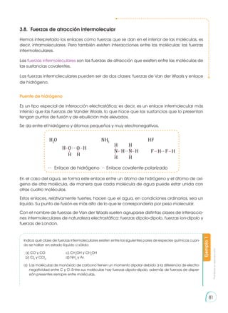 Prohibida
su
reproducción
81
3.8.	 Fuerzas de atracción intermolecular
Hemos interpretado los enlaces como fuerzas que se dan en el interior de las moléculas, es
decir, intramoleculares. Pero también existen interacciones entre las moléculas: las fuerzas
intermoleculares.
Las fuerzas intermoleculares son las fuerzas de atracción que existen entre las moléculas de
las sustancias covalentes.
Las fuerzas intermoleculares pueden ser de dos clases: fuerzas de Van der Waals y enlace
de hidrógeno.
Puente de hidrógeno
Es un tipo especial de interacción electrostática; es decir, es un enlace intermolecular más
intenso que las fuerzas de Vander Waals, lo que hace que las sustancias que lo presentan
tengan puntos de fusión y de ebullición más elevados.
Se da entre el hidrógeno y átomos pequeños y muy electronegativos.
H
H
O O H
H
H
N H
H
H
N
H
H F H F H
H2O NH3 HF
Enlace de hidrógeno Enlace covalente polarizado
En el caso del agua, se forma este enlace entre un átomo de hidrógeno y el átomo de oxí-
geno de otra molécula, de manera que cada molécula de agua puede estar unida con
otras cuatro moléculas.
Estos enlaces, relativamente fuertes, hacen que el agua, en condiciones ordinarias, sea un
líquido. Su punto de fusión es más alto de lo que le correspondería por peso molecular.
Con el nombre de fuerzas de Van der Waals suelen agruparse distintas clases de interaccio-
nes intermoleculares de naturaleza electrostática: fuerzas dipolo-dipolo, fuerzas ion-dipolo y
fuerzas de London.
Indica qué clase de fuerzas intermoleculares existen entre los siguientes pares de especies químicas cuan-
do se hallan en estado líquido o sólido:
a) CO y CO		 c) CH3
OH y CH3
OH 	
b) Cl2
y CCl4
		 d) NH3
y Ar.
a)	 Las moléculas de monóxido de carbono tienen un momento dipolar debido a la diferencia de electro-
negatividad entre C y O. Entre sus mo­
léculas hay fuerzas dipolo-dipolo, además de fuerzas de disper-
sión presentes siempre entre moléculas.
Ejemplo
1
 