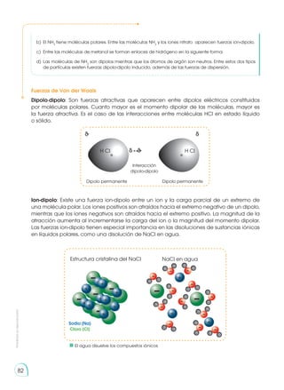 Prohibida
su
reproducción
82
Fuerzas de Van der Waals
Estructura cristalina del NaCl
Sodio (Na)
Cloro (Cl)
NaCl en agua
Ion-dipolo: Existe una fuerza ion-dipolo entre un ion y la carga parcial de un extremo de
una molécula polar. Los iones positivos son atraídos hacia el extremo negativo de un dipolo,
mientras que los iones negativos son atraídos hacia el extremo positivo. La magnitud de la
atracción aumenta al incrementarse la carga del ion o la magnitud del momento dipolar.
Las fuerzas ion-dipolo tienen especial importancia en las disoluciones de sustancias iónicas
en líquidos polares, como una disolución de NaCl en agua.
Dipolo-dipolo: Son fuerzas atractivas que aparecen entre dipolos eléctricos constituidos
por moléculas polares. Cuanto mayor es el momento dipolar de las moléculas, mayor es
la fuerza atractiva. Es el caso de las interacciones entre moléculas HCl en estado líquido
o sólido.
H Cl
δ+ δ-
δ- ← →δ+
Interacción
dipolo-dipolo
Dipolo permanente Dipolo permanente
H Cl
b)	 El NH3
tiene moléculas polares. Entre las moléculas NH3
y los iones nitrato aparecen fuerzas ion-dipolo.
c)	 Entre las moléculas de metanol se forman en­
laces de hidrógeno en la siguiente forma:
d)	 Las moléculas de NH3
son dipolos mientras que los átomos de argón son neutros. Entre estos dos tipos
de partículas existen fuerzas dipolo-dipolo inducido, además de las fuerzas de dispersión.
	 El agua disuelve los compuestos iónicos
 