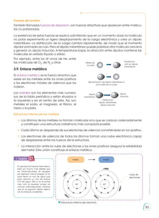 Prohibida
su
reproducción
83
Fuerzas de London
También llamadas fuerzas de dispersión, son fuerzas atractivas que aparecen entre molécu-
las no polarizadas.
La existencia de estas fuerzas se explica admitiendo que en un momento dado la molécula
no polar experimenta un ligero desplazamiento de la carga electrónica y crea un dipolo
instantáneo. La distribución de la carga cambia rápidamente, de modo que el momento
dipolar promedio es nulo. Pero el dipolo instantáneo puede polarizar otra molécula cercana
y generar un dipolo inducido. A temperaturas bajas, la atracción entre dipolos mantiene las
moléculas en estado líquido o sólido.
Por ejemplo, entre los át omos de He, entre
las moléculas de O2
, de N2
y otras.
3.9. Enlace metálico
El enlace metálico es la fuerza atractiva que
existe en los metales entre los iones positivos
y los electrones móviles de valencia que los
rodean.
Los metales son los elementos más numero-
sos de la tabla periódica y están situados a
la izquierda y en el centro de esta. Así, son
metales el sodio, el magnesio, el titanio, el
hierro o la plata.
Estructura interna de los metales
•·	Los átomos de los metales no forman moléculas sino que se colocan ordenadamente
y constituyen una estructura cristalina lo más compacta posible.
•	 Cada átomo se desprende de sus electrones de valencia convirtiéndose en ion positivo.
•	 Los electrones de valencia de todos los átomos forman una nube electrónica capaz
de desplazarse entre los huecos de la estructura.
•	 La interacción entre la nube de electrones y los iones positivos asegura la estabilidad
del metal. Esta unión constituye el enlace metálico.
δ+ δ-
δ+ δ-
δ+ δ- δ+ δ-
δ+ δ-
δ+ δ-
δ+ δ- δ+ δ-
δ+ δ-
δ+ δ-
δ+ δ- δ+ δ-
Molécula
no polar
Transforma-
ción en dipolo
instantáneo
Aproximación del dipolo instantáneo a
una molécula no polar
Dipolo
instantáneo
Interacción
dipolo instantáneo
dipolo inducido
Dipolo
inducido
En general, las fuerzas intermolecu-
lares son mucho más débiles que
las intramoleculares. Se requiere,
por ejemplo, menos energía, 41 kJ,
para hervir un mol de agua que
para disociar un mol de enlace
O-H del agua, 930 kJ. En el primer
caso solo se requiere romper las
uniones intermoleculares, mientras
que en el segundo deben desha-
cer los enlaces covalentes.
nube de
electrones
Al3-
Al3+
metal metal
	 Estructura interna del aluminio
y también:
 
