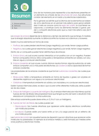 86
Prohibida
su
reproducción
86
3
Resumen
1.	 Enlaces químicos
2.	 Definición
3.	Tipos
Una de las maneras para representar a los electrones presentes en
un elemento es a través de las estructuras de Lewis. Sus estructuras
constan del elemento en el medio y los electrones rodeándolo.
Por lo general, se admite que los átomos de los elementos se rodeen
de ocho electrones en el subnivel más externo para ganar estabili-
dad. A esto se conoce como la regla del octeto, la cual tienen ex-
cepciones, y constituye como los elementos tienden a ganar, per-
der o compartir electrones para que su nivel más externo sea de 8
electrones.
La energía de enlace depende de la distancia y del tipo de elemento que se tenga. A medida
que la energía absorbida aumente, la distancia entre los núcleos va a disminuir y viceversa.
Existen muchos elementos en forma de iones:
•	 Positivos, los cuales pierden electrones (carga negativa) y por ende, tienen carga positiva.
•	 Negativos, los cuales ganan electrones (carga negativa) y por ende, tienen carga negativa.
Dentro de un compuesto pueden tener distintos tipos de enlaces:
1.	 Enlace iónico, el cual ocurre cuando interactúa un ion positivo con un ion negativo. Pueden
formar compuestos iónicos. Estos compuestos a temperatura ambiente son sólidos, son solu-
bles en agua y conducen electricidad.
2.	 Enlace covalente, el cual ocurre cuando átomos neutros forman algunas sustancias, en este
enlace comparten uno o más pares de electrones. La covalencia es la capacidad de formar
enlaces covalentes.
Las propiedades de los enlaces covalente es que forman sustancias covalentes, las cuales pue-
den ser:
•	 Moleculares: Están a temperatura ambiente en forma de líquidos o gases; son solubles en
disolventes orgánicos o en agua y no conducen electricidad.
•	 Cristalinas: A temperatura ambiente son sólidos, son insolubles y no conducen electricidad.
Existen fuerzas intermoleculares, es decir, que ocurren entre diferentes moléculas, estas pueden
ser de dos clases:
1.	 Enlace de hidrógeno o puente de hidrógeno: Es un enlace intermolecular más intenso que las
fuerzas de Van de Waals. Esta propiedad hace que tengan puntos de fusión o ebullición más
elevados en comparación a otras sustancias.
Este enlace solamente puede darse entre un O, N o F con un hidrógeno.
2.	 Fuerzas de Van de Waals, las cuales pueden ser:
	 • Dipolo-dipolo: Son fuerzas atractivas que aparecen entre dipolos eléctricos constituidos
por moléculas polares.
	 • Ion-dipolo: Cuando existe una fuerza entre un ion y la carga parcial de un extremo de
una molécula polar.
Las fuerzas de London son aquellas fuerzas de dispersión que son atractivas que aparecen entre
moléculas no polarizadas. Un ejemplo es el enlace metálico y está formado por metales entre
iones positivos y electrones móviles.
 