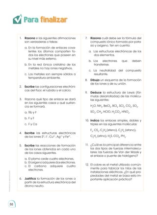 Prohibida
su
reproducción
88
1. 	 Razona si las siguientes afirmaciones
son verdaderas o falsas:
a.	En la formación de enlaces cova-
lentes los átomos comparten to-
dos los electrones que poseen en
su nivel más externo.
b. 	
En la red iónica cristalina de los
metales no hay iones negativos.
c.	Los metales son siempre sólidos a
temperatura ambiente.
2.	 Escribe las configuraciones electróni-
cas del flúor, el rubidio y el calcio.
3.	 Razona qué tipo de enlace se dará
en los siguientes casos y qué sustan-
cia se formará.
a. 	Rb y F
b. 	F y F
c. 	F y Ca
4.	 Escribe las estructuras electrónicas
de los iones S2-
, I1-
, Cu2+
, Ag1+
y Fe2+
.
5.	 Escribe las reacciones de formación
de los iones obtenidos en cada uno
de los casos siguientes.
a. 	El plomo cede cuatro electrones.
b. 	Eloxígenoadquieredoselectrones.
c. 	
El carbono adquiere cuatro
electrones.
6.	 Justifica la formación de los iones a
partir de la estructura electrónica del
átomo neutro.
7.	 Razona cuál debe ser la fórmula del
compuesto iónico formado por pota-
sio y oxígeno. Ten en cuenta:
a. 	Las estructuras electrónicas de los
dos elementos.
b. 	
Los electrones que deben
transferirse.
c. 	
La neutralidad del compuesto
resultante.
8.	 Dibuja un esquema de la formación
de los iones y de su unión.
9.	 Deduce la estructura de Lewis (fór-
mulas desarrolladas) de las molécu-
las siguientes:
	H2
O, NH3
, BeCl2
, BCl3
, SCl2
, CO2
, SO2
,
	SO3
, CH4
, HClO, H2
CO3
, HNO2
.
10.	 Indica los enlaces simples, dobles y
triples en las siguientes moléculas:
	F2
, CS2
, C2
H4
(eteno), C2
H6
(etano),
	C2
H2
(etino), H2
S, CCl4
, PH3
.
11.	 ¿Cuál es la principal diferencia entre
los dos tipos de fuerzas intermolecu-
lares: las fuerzas de Van der Waals y
el enlace o puente de hidrógeno?
12.	 El cobre es el metal utilizado común-
mente para fabricar los hilos de las
instalaciones eléctricas. ¿En qué pro-
piedades del metal se basa esta im-
portante aplicación práctica?
Para finalizar
 