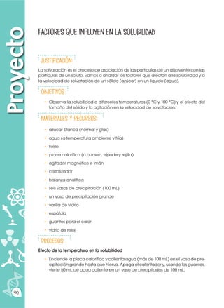 Prohibida
su
reproducción
90
Factores que influyen en la solubilidad
Proyecto
justificación:
La solvatación es el proceso de asociación de las partículas de un disolvente con las
partículas de un soluto. Vamos a analizar los factores que afectan a la solubilidad y a
la velocidad de solvatación de un sólido (azúcar) en un líquido (agua).
ObjetivoS:
•	 Observa la solubilidad a diferentes temperaturas (0 °C y 100 °C) y el efecto del
tamaño del sólido y la agitación en la velocidad de solvatación.
Materiales y recursos:
• 	azúcar blanca (normal y glas)
• 	agua (a temperatura ambiente y fría)
• 	hielo
•	 placa calorífica (o bunsen, trípode y rejilla)
•	 agitador magnético e imán
•	cristalizador
•	 balanza analítica
•	 seis vasos de precipitación (100 mL)
•	 un vaso de precipitación grande
•	 varilla de vidrio
•	espátula
•	 guantes para el calor
•	 vidrio de reloj
Procesos:
Efecto de la temperatura en la solubilidad
•	 Enciende la placa calorífica y calienta agua (más de 100 mL) en el vaso de pre-
cipitación grande hasta que hierva. Apaga el calentador y, usando los guantes,
vierte 50 mL de agua caliente en un vaso de precipitados de 100 mL.
 