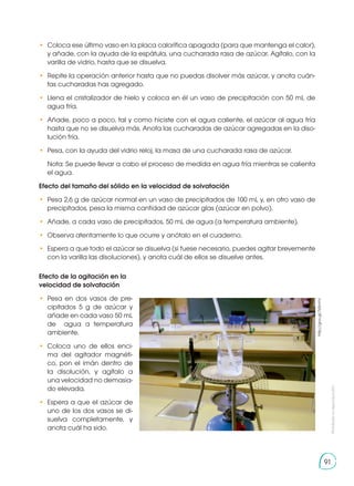 Prohibida
su
reproducción
91
•	 Coloca ese último vaso en la placa calorífica apagada (para que mantenga el calor),
y añade, con la ayuda de la espátula, una cucharada rasa de azúcar. Agítalo, con la
varilla de vidrio, hasta que se disuelva.
•	 Repite la operación anterior hasta que no puedas disolver más azúcar, y anota cuán-
tas cucharadas has agregado.
•	 Llena el cristalizador de hielo y coloca en él un vaso de precipitación con 50 mL de
agua fría.
•	 Añade, poco a poco, tal y como hiciste con el agua caliente, el azúcar al agua fría
hasta que no se disuelva más. Anota las cucharadas de azúcar agregadas en la diso-
lución fría.
•	 Pesa, con la ayuda del vidrio reloj, la masa de una cucharada rasa de azúcar.
	 Nota: Se puede llevar a cabo el proceso de medida en agua fría mientras se calienta
el agua.
Efecto del tamaño del sólido en la velocidad de solvatación
•	 Pesa 2,6 g de azúcar normal en un vaso de precipitados de 100 mL y, en otro vaso de
precipitados, pesa la misma cantidad de azúcar glas (azúcar en polvo).
•	 Añade, a cada vaso de precipitados, 50 mL de agua (a temperatura ambiente).
•	 Observa atentamente lo que ocurre y anótalo en el cuaderno.
•	 Espera a que todo el azúcar se disuelva (si fuese necesario, puedes agitar brevemente
con la varilla las disoluciones), y anota cuál de ellos se disuelve antes.
Efecto de la agitación en la
velocidad de solvatación
•	Pesa en dos vasos de pre-
cipitados 5 g de azúcar y
añade en cada vaso 50 mL
de agua a temperatura
ambiente.
•	Coloca uno de ellos enci-
ma del agitador magnéti-
co, pon el imán dentro de
la disolución, y agítalo a
una velocidad no demasia-
do elevada.
•	 Espera a que el azúcar de
uno de los dos vasos se di-
suelva completamente, y
anota cuál ha sido.
http://goo.gl/7z0mhV
 