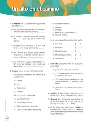 Prohibida
su
reproducción
92
Prohibida
su
reproducción
92
1.	 Completa en tu cuaderno las siguientes
proposiciones.
a. 	
Las partículas que se ubican en el nú-
cleo del átomo se denominan...................
b.	El número atómico indica el número
de………………..que hay en el núcleo del
átomo.
c. 	Un átomo que contiene 12 e-
, 12 + y 14
N, tiene una masa atómica de: .............
d. 	
Los átomos que tienen igual número
de protones y distinto número de neu-
trones se llaman: .............................................
e. 	
Los elementos cuyas propiedades es-
tán entre los metales y no metales se
denominan: .......................................................
2. Encierra en un círculo el literal correcto.
• El modelo planetario del átomo fue
creado por:
	 a.	Planck.
	 b.	Bohr.
	 c.	Rutherford.
	 d.	Einstein.
•	El protón es una partícula
	 a.	 Igual al electrón.
	 b.	 Tiene carga neutra.
	 c.	 Se encuentra en el núcleo.
	 d.	 Está en la envoltura del átomo.
	 • Los iones son átomos:
	 a.	Neutros.
	 b.	Isótopos.
	 c.	 Que tienen carga eléctrica.
	 d.	 Que no existen.
	 En el paréntesis ubica el literal correcto.
a.	Gas raro	 ( )	 Ar
b.	Halógeno	 ( )	 Ca
c.	 Metal alcalino	 ( )	 I
d.	Metal alcalinotérreo	 ( )	 C
e.	 Semimetal	 ( )	 K
3.	 Contesta correctamente las siguientes
perguntas.
a.	¿Qué es la regla del octeto?
b.	¿Cuál es la diferencia entre un áto-
mo y una molécula?
c. 	¿Cuál es la diferencia entre un en-
lace metálico y un enlace cova-
lente?
d. ¿Qué son las fuerzas intermolecu-
lares?
4. 	Justifica si tiene mayor radio atómico el
cobre, Cu (Z = 29), o la plata, Ag (Z = 47).
5.	 Ordena los siguientes elementos en
orden creciente de radio atómico: Sr
(Z =38), Zr (Z =40) y Cd (Z = 48).
6.	El litio tiene tres electrones. Escribe su
configuración electrónica y justifica
cuál de ellos se separará del átomo con
mayor facilidad.
Un alto en el camino
 