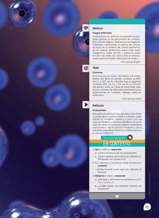 95
Prohibida
su
reproducción
Web
Noticia
Película
Fuegos artificiales
La pirotecnia es química, la explosión se pro-
duce gracias a las reacciones de combus-
tión entre el oxígeno liberado por los agentes
oxidantes y reductores. La gama de colores
se basa en la emisión de ciertos elementos
en la mezcla pirotécnica sobre todo sales
inorgánicos (sales de litio o estroncio para
el color rojo, sales de calcio para el naranja,
sodio para el amarillo, bario para el verde...).
http://goo.gl/3FYgpF
1.	Lee la noticia y responde:
	 a.	 ¿Cómo se producen las explosiones?
	 b.	 ¿Qué medidas de protección utilizarías si
trabajaras con pirotecnia?
2.	Pon atención a la lectura sobre el bronce y
contesta:
	 —¿Antiguamente para qué era utilizado el
bronce?
3.	Observa el video y responde:
	 a.	 ¿Por qué a este sabio se le llama el padre
de la química?
	 b.	¿Cuáles fueron sus mayores inventos en
medicina?
El bronce
El bronce es una fusión del estaño y el cobre.
Existen dos tipos: el primero contiene un 80%
de Cu y 20% de Sn, mientras que el segundo
contiene 95% de Cu y 5% de Sn, la función
del estaño sobre el cobre es transmitirle resis-
tencia y dureza. Se utiliza principalmente para
aplicaciones en cañerías, herrajes artísticos
entre otros.
http://goo.gl/rsFpa0
El alquimista
Esta película relata la vida del sabio iraní Al-Ra-
zi, padre de la química, médico y filósofo, quién
aportó en medicina, química y física con sus
más de 184 libros y artículos científicos. Es cono-
cido por descubrir el ácido sulfúrico verdadera
‹‹locomotora›› de la química moderna y de la
industrial, además el metanol, su refinamiento y
su uso en medicina.
En contexto:
http://goo.gl/3gpkAh
 