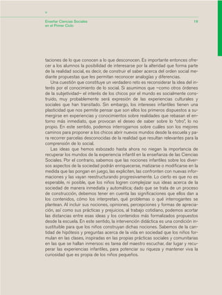 19
<
Enseñar Ciencias Sociales
en el Primer Ciclo
taciones de lo que conocen a lo que desconocen. Es importante entonces ofre-
cer a los alumnos la posibilidad de interesarse por la alteridad que forma parte
de la realidad social, es decir, de construir el saber acerca del orden social me-
diante propuestas que les permitan reconocer analogías y diferencias.
Una cuestión que constituye un verdadero reto es reconsiderar la idea del in-
terés por el conocimiento de lo social. Si asumimos que –como otros órdenes
de la subjetividad– el interés de los chicos por el mundo es socialmente cons-
truido, muy probablemente será expresión de las experiencias culturales y
sociales que han transitado. Sin embargo, los intereses infantiles tienen una
plasticidad que nos permite pensar que son ellos los primeros dispuestos a su-
mergirse en experiencias y conocimientos sobre realidades que rebasan el en-
torno más inmediato, que provocan el deseo de saber sobre lo “otro”, lo no
propio. En este sentido, podemos interrogarnos sobre cuáles son los mejores
caminos para proponer a los chicos abrir nuevos mundos desde la escuela y pa-
ra recorrer parcelas desconocidas de la realidad que resultan relevantes para la
comprensión de lo social.
Las ideas que hemos esbozado hasta ahora no niegan la importancia de
recuperar los mundos de la experiencia infantil en la enseñanza de las Ciencias
Sociales. Por el contrario, sabemos que las nociones infantiles sobre los diver-
sos aspectos de la sociedad podrán enriquecerse, matizarse o modificarse en la
medida que las pongan en juego, las expliciten, las confronten con nuevas infor-
maciones y las vayan reestructurando progresivamente. Lo cierto es que no es
esperable, ni posible, que los niños logren complejizar sus ideas acerca de la
sociedad de manera inmediata y automática; dado que se trata de un proceso
de construcción, debemos tener en cuenta las significaciones que ellos dan a
los contenidos, cómo los interpretan, qué problemas o qué interrogantes se
plantean. Al incluir sus nociones, opiniones, percepciones y formas de aprecia-
ción, así como sus prácticas y prejuicios, al trabajo cotidiano, podemos acortar
las distancias entre esas ideas y los contenidos más formalizados propuestos
desde la escuela. En este sentido, la intervención didáctica es una condición in-
sustituible para que los niños construyan dichas nociones. Sabemos de la can-
tidad de hipótesis y preguntas acerca de la vida en sociedad que los niños for-
mulan en las clases, inspiradas en las propias prácticas sociales y comunitarias
en las que se hallan inmersos: es tarea del maestro escuchar, dar lugar y recu-
perar las experiencias infantiles, para potenciar su riqueza y mantener viva la
curiosidad que es propia de los niños pequeños.
03_CS.qxd 5/10/06 6:55 PM Page 19
 