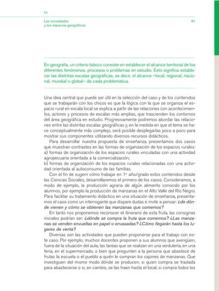 En geografía, un criterio básico consiste en establecer el alcance territorial de los
diferentes fenómenos, procesos o problemas en estudio. Esto significa estable-
cer las distintas escalas geográficas, es decir, el alcance –local, regional, nacio-
nal, mundial o global– de cada problemática.
Una idea central que puede ser útil en la selección del caso y de los contenidos
que se trabajarán con los chicos es que la lógica con la que se organiza el es-
pacio rural en escala local se explica a partir de las relaciones con acontecimien-
tos, actores y procesos de escalas más amplias, que trascienden los contornos
del área geográfica en estudio. Progresivamente podremos abordar las relacio-
nes entre las distintas escalas geográficas y, en la medida en que el tema se ha-
ce conceptualmente más complejo, será posible desplegarlas poco a poco para
mostrar sus componentes utilizando diversos recursos didácticos.
Para desarrollar nuestra propuesta de enseñanza, presentamos dos casos
que muestran contrastes en las formas de organización de los espacios rurales:
a) formas de organización de los espacios rurales vinculadas con una actividad
agropecuaria orientada a la comercialización;
b) formas de organización de los espacios rurales relacionadas con una activi-
dad orientada al autoconsumo de las familias.
Con el fin de sugerir cómo trabajar en 1er
año/grado estos contenidos desde
las Ciencias Sociales, desarrollaremos el primero de los casos. Consideramos, a
modo de ejemplo, la producción agraria de algún alimento conocido por los
alumnos, por ejemplo la producción de manzanas en el Alto Valle del Río Negro.
Para facilitar su tratamiento didáctico en una situación de enseñanza, presenta-
mos el caso como un interrogante que dispare dudas e invite a pensar: ¿de dón-
de vienen y cómo se obtienen las manzanas que comemos?
En tanto nos proponemos reconocer el itinerario de esta fruta, las consignas
iniciales podrían ser: ¿dónde se compra la fruta que comemos? ¿Las manza-
nas se venden envueltas en papel o envasadas? ¿Cómo llegarán hasta los lu-
gares de venta?
Diversas son las actividades que pueden proponerse para el trabajo con es-
te caso. Por ejemplo, muchos docentes proponen a sus alumnos que averigüen,
fuera de la situación del aula, las tareas que se realizan en una verdulería, en una
feria, en el supermercado, o bien que pregunten a la persona que abastece de
frutas la escuela o el pueblo a quién le compran los cajones de manzanas. Que
investiguen del mismo modo dónde se producen; si quien compra se traslada
para abastecerse o si, en cambio, se las traen hasta el local; si compra todos los
41Las sociedades
y los espacios geográficos
Eje
03_CS.qxd 5/10/06 6:55 PM Page 41
 