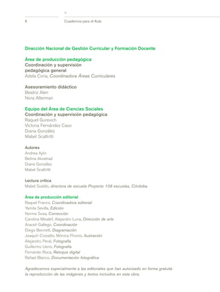 >
6 Cuadernos para el Aula
Dirección Nacional de Gestión Curricular y Formación Docente
Área de producción pedagógica
Coordinación y supervisión
pedagógica general
Adela Coria, Coordinadora Áreas Curriculares
Asesoramiento didáctico
Beatriz Alen
Nora Alterman
Equipo del Área de Ciencias Sociales
Coordinación y supervisión pedagógica
Raquel Gurevich
Victoria Fernández Caso
Diana González
Mabel Scaltritti
Autores
Andrea Ajón
Betina Akselrad
Diana González
Mabel Scaltritti
Lectura crítica
Mabel Sueldo, directora de escuela Proyecto 108 escuelas, Córdoba.
Área de producción editorial
Raquel Franco, Coordinadora editorial
Yamila Sevilla, Edición
Norma Sosa, Corrección
Carolina Mikalef, Alejandro Luna, Dirección de arte
Araceli Gallego, Coordinación
Diego Bennett, Diagramación
Joaquín Croxatto, Mónica Pironio, Ilustración
Alejandro Peral, Fotografía
Guillermo Ueno, Fotografía
Fernando Roca, Retoque digital
Rafael Blanco, Documentación fotográfica
Agradecemos especialmente a las editoriales que han autorizado en forma gratuita
la reproducción de las imágenes y textos incluidos en esta obra.
prel_CS.qxd 5/10/06 6:54 PM Page 6
 