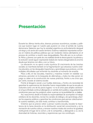 7
>
Durante los últimos treinta años, diversos procesos económicos, sociales y políti-
cos que tuvieron lugar en nuestro país pusieron en crisis el sentido de nuestra
democracia. Sabemos que hoy la sociedad argentina es profundamente desigual
a lo largo y a lo ancho de nuestro territorio. Estamos realizando importantes esfuer-
zos en materia de políticas públicas que van revelando indicios alentadores en el
proceso de contribuir a revertir esas desigualdades. Pero ello aún no es suficien-
te. Niños y jóvenes son parte de una realidad donde la desocupación, la pobreza y
la exclusión social siguen expresando todavía de manera desgarradora la enorme
deuda que tenemos con ellos y con su futuro.
La educación no es ajena a esta injusticia. El crecimiento de las brechas
sociales se manifiesta también en la fragmentación que atraviesa nuestro siste-
ma educativo, en las desiguales trayectorias y aprendizajes que produce, y en las
múltiples dificultades que enfrentan los docentes al momento de enseñar.
Pese a ello, en las escuelas, maestros y maestras insisten en redoblar sus
esfuerzos, persisten en la búsqueda de alternativas, y todos los días ponen en
juego su saber en la construcción de nuevas prácticas, frente a una crisis que,
por cierto, excede al sistema escolar.
Frente al desgarro social y sus huellas dolorosas, y frente a la necesidad de
garantizar la supervivencia, los docentes fueron responsables de que la escuela se
sostuviera como uno de los pocos lugares –si no el único para amplios sectores–
en el que el Estado continuó albergando un sentido de lo público, resguardando las
condiciones para que hoy podamos volver a pensar en la posibilidad de un todos.
Así, reasumimos desde el Estado la responsabilidad de acompañar el trabajo
cotidiano de los docentes, recrear los canales de diálogo y de aprendizaje, afian-
zar los espacios públicos y garantizar las condiciones para pensar colectivamen-
te nuestra realidad y, de este modo, contribuir a transformarla.
Creemos que es preciso volver a pensar nuestra escuela, rescatar la impor-
tancia de la tarea docente en la distribución social del conocimiento y en la
recreación de nuestra cultura, y renovar nuestros modos de construir la igualdad,
restituyendo el lugar de lo común y de lo compartido, y albergando a su vez la
diversidad de historias, recorridos y experiencias que nos constituyen.
Presentación
prel_CS.qxd 5/10/06 6:54 PM Page 7
 