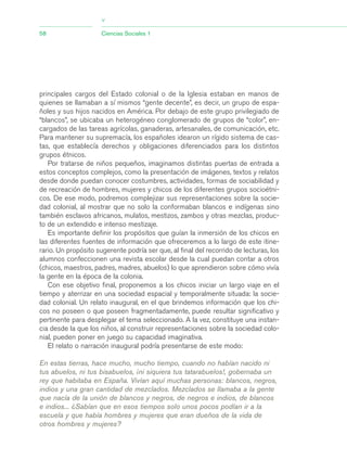 principales cargos del Estado colonial o de la Iglesia estaban en manos de
quienes se llamaban a sí mismos “gente decente”, es decir, un grupo de espa-
ñoles y sus hijos nacidos en América. Por debajo de este grupo privilegiado de
“blancos”, se ubicaba un heterogéneo conglomerado de grupos de “color”, en-
cargados de las tareas agrícolas, ganaderas, artesanales, de comunicación, etc.
Para mantener su supremacía, los españoles idearon un rígido sistema de cas-
tas, que establecía derechos y obligaciones diferenciados para los distintos
grupos étnicos.
Por tratarse de niños pequeños, imaginamos distintas puertas de entrada a
estos conceptos complejos, como la presentación de imágenes, textos y relatos
desde donde puedan conocer costumbres, actividades, formas de sociabilidad y
de recreación de hombres, mujeres y chicos de los diferentes grupos socioétni-
cos. De ese modo, podremos complejizar sus representaciones sobre la socie-
dad colonial, al mostrar que no solo la conformaban blancos e indígenas sino
también esclavos africanos, mulatos, mestizos, zambos y otras mezclas, produc-
to de un extendido e intenso mestizaje.
Es importante definir los propósitos que guían la inmersión de los chicos en
las diferentes fuentes de información que ofreceremos a lo largo de este itine-
rario. Un propósito sugerente podría ser que, al final del recorrido de lecturas, los
alumnos confeccionen una revista escolar desde la cual puedan contar a otros
(chicos, maestros, padres, madres, abuelos) lo que aprendieron sobre cómo vivía
la gente en la época de la colonia.
Con ese objetivo final, proponemos a los chicos iniciar un largo viaje en el
tiempo y aterrizar en una sociedad espacial y temporalmente situada: la socie-
dad colonial. Un relato inaugural, en el que brindemos información que los chi-
cos no poseen o que poseen fragmentadamente, puede resultar significativo y
pertinente para desplegar el tema seleccionado. A la vez, constituye una instan-
cia desde la que los niños, al construir representaciones sobre la sociedad colo-
nial, pueden poner en juego su capacidad imaginativa.
El relato o narración inaugural podría presentarse de este modo:
En estas tierras, hace mucho, mucho tiempo, cuando no habían nacido ni
tus abuelos, ni tus bisabuelos, ¡ni siquiera tus tatarabuelos!, gobernaba un
rey que habitaba en España. Vivían aquí muchas personas: blancos, negros,
indios y una gran cantidad de mezclados. Mezclados se llamaba a la gente
que nacía de la unión de blancos y negros, de negros e indios, de blancos
e indios... ¿Sabían que en esos tiempos solo unos pocos podían ir a la
escuela y que había hombres y mujeres que eran dueños de la vida de
otros hombres y mujeres?
58 Ciencias Sociales 1
>
03_CS.qxd 5/10/06 6:56 PM Page 58
 