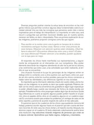 Diversas preguntas podrían orientar la ardua tarea de encontrar en las imá-
genes indicios que permitan construir algunas ideas fundamentales sobre la so-
ciedad colonial. Una vez más, las consignas que pensemos serán más o menos
inspiradoras para el trabajo de interpretación. Lo importante, en este caso, será
recurrir a preguntas que permitan reconocer detalles que, en nuestra opinión,
merecen ser leídos, es decir, interpretados. Para una primera exploración de es-
tas imágenes, podríamos proponer consignas como las que siguen:
Para escribir en la revista cómo vivía la gente en tiempos de la colonia
necesitamos averiguar muchas cosas. Vamos a mirar unas pinturas de
esos tiempos. Observen con atención quiénes están retratados. ¿Qué les
llama la atención? ¿Encuentran diferencias entre unos y otros? ¿Cuáles
son esas diferencias? Presten atención a los detalles; pueden ayudarse
con la lupa para ver mejor.
Al responder, los chicos harán manifiestas sus representaciones, y segura-
mente las enriquecerán en el intercambio con sus compañeros. Muy proba-
blemente describirán las imágenes atendiendo al color de la piel de los actores,
a las vestimentas que estos usan, a las actividades que están realizando, al ám-
bito en que se encuentran.
Una situación ficcional en la que los personajes de las imágenes entren en
diálogo entre sí, contando unos a otros quiénes son, qué hacen, cómo son, pue-
de ser otro camino, entre los muchos posibles, para que los chicos comiencen a
hablar sobre las identidades y las diferencias vigentes en esa sociedad.
Es importante que la información obtenida a través de nuestro relato y de los tra-
bajos con las imágenes no se pierda, es decir que quede registrada. Podemos de-
batir con los chicos sobre la conveniencia de guardarla en algún lugar especial pa-
ra poder utilizarla luego, cuando sea necesario dar forma a la revista escolar, por
ejemplo. Probablemente los niños propongan realizar algún tipo de escritura. Quizás
haya diferencias en cuanto al soporte: algunos pueden preferir hacerlo en el piza-
rrón, otros en papeles afiche, otros en el cuaderno, algunos en un cuaderno espe-
cial. Es una buena ocasión para analizar los problemas y/o ventajas de cada uno de
estos soportes y ponerse de acuerdo respecto de cuál es el más adecuado.
Si queremos que en los cuadernos de los chicos vaya quedando memoria del
trabajo, podemos escribir algunas frases en el pizarrón que den cuenta del itine-
rario recorrido. En este caso, los chicos dictan y el maestro escribe. Después, los
alumnos copian en el cuaderno. El texto elaborado colectivamente podría tener
esta resolución: hoy estuvimos mirando imágenes de personas que vivían en
la época colonial. Aprendimos que había negros, indígenas y mezclados.
61Las sociedades
a través del tiempo
Eje
03_CS.qxd 5/10/06 6:56 PM Page 61
 