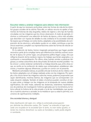 Escuchar relatos y analizar imágenes para obtener más información
A partir de aquí es necesario profundizar sobre las formas de vida de los distin-
tos grupos sociales de la colonia. Para ello, un valioso recurso es apelar a frag-
mentos de historias de vida, biografías, relatos de viajeros u otro tipo de fuentes
vinculadas con las imágenes que los chicos observaron. A modo de ejemplo, in-
cluimos a continuación una selección de textos de época y otros más actuales
que describen con riqueza de detalles la vida cotidiana en la sociedad colonial.
Se espera que el trabajo con estos textos, adaptados a las posibilidades de com-
prensión de los alumnos y articulados quizás en un relato, contribuya a que los
chicos examinen y amplíen sus representaciones sobre las formas de vida de ca-
da grupo social.
En la selección de textos, hemos imaginado perspectivas que hagan posible
reconstruir parte de la compleja trama que diferencia los distintos actores socia-
les de la época. En primer lugar, una perspectiva político-legal. Luego, otra que
refleja la situación de los esclavos negros, los trabajos que tenían asignados y su
cosificación o mercantilización. Por último, otras fuentes remiten a prácticas reli-
giosas y a ciertas costumbres de la vida privada. Se trata de recortes posibles –no
los únicos– y estos reclaman ciertamente un trabajo docente, que, entre otras co-
sas, se centre en la confección de relatos que contextualicen, establezcan rela-
ciones y muestren algunas diferencias y puntos en común con el presente.
Mediante actividades lúdicas, es posible articular la lectura de los relatos o de
los textos adaptados con el trabajo realizado antes con las imágenes. Por ejem-
plo, si los chicos tienen las imágenes sobre las mesas, podemos proponerles que
vayan identificando, mientras leemos, las imágenes que se corresponden con
cada situación relatada. También el relato o la lectura pueden constituir el mar-
co para volver a trabajar con las imágenes en la búsqueda de nuevos detalles
significativos. De este modo, salvando las distancias, estaríamos haciéndonos
eco de prácticas de investigación histórica aplicadas por la microhistoria, la his-
toria cultural, la historia de la vida privada o la de las mentalidades, que ayuda-
rán a nuestros alumnos a acceder, en la medida en que su edad lo permita, a un
universo de significaciones múltiples.
Una sociedad diversa y desigual
62 Ciencias Sociales 1
>
Esta clasificación del siglo XVIII, refleja la extremada preocupación
por delimitar las diferentes castas. Por “castas” se entendía el lugar que
cada uno ocupaba en la sociedad (por lo tanto, no eran todos iguales, ni
tenían los mismos derechos). La casta se heredaba y nadie podía elegirla
ni cambiarla.
03_CS.qxd 5/10/06 6:56 PM Page 62
 
