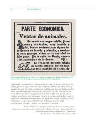 64 Ciencias Sociales 1
>
Los trabajadores del campo, mestizos en su mayoría, visten de calzoncillo,
chiripá, poncho, faja, camisa de lino o algodón, chaleco de paño oscuro,
calzado de bota de potro con la punta cortada para que los dedos queden
libres y puedan ponerse en el estribo, sombrero de paja o de panza de
burro. Llevan el cabello largo, trenzado o con coleta. Uno de los peores
insultos a un hombre de campo es cortarle la trenza o coleta. Las mujeres
visten una camisa de mangas largas de algodón o lanilla, un rebozo y una
falda larga. Los pies generalmente van descalzos. El pelo largo,
generalmente trenzado y sujeto con una cinta o peineta.
Fuente: adaptado de Garavaglia, Juan Carlos, “Ámbitos, vínculos y cuerpos.
La campaña bonaerense de vieja colonización”, en: Devoto, Fernando y Madero, Marta (dirs.),
Historia de la vida privada en la Argentina, t. I, País antiguo.
De la colonia a 1870, Buenos Aires, Taurus, 1999.
Aviso agrupado publicado en 1839 en La Habana, reproducido en Galeano, Eduardo (1997),
Memoria del fuego 2. Las caras y las máscaras, Buenos Aires, Catálogos.
03_CS.qxd 5/10/06 6:56 PM Page 64
 