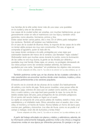 Las familias de la elite solían tener más de una casa: una quedaba
en la ciudad y otra en las afueras.
Las casas de la ciudad solían ser amplias, con muchas habitaciones, ya que
generalmente vivían en ella el matrimonio con los hijos y también otros
parientes, como abuelos, hermanos, primos y tíos.
Estas casas tenían varios patios, dos o tres. En el último patio trabajaban
los esclavos. También allí estaban sus habitaciones.
En el caso de la ciudad de Buenos Aires, la mayoría de las casas de la elite
no tenían aljibe porque era muy caro construirlos. Por eso, el agua se
compraba al aguatero, quien la traía del río.
Las casas tenían ventanas a la calle, protegidas por unas rejas que
sobresalían bastante del marco de la ventana. Las llamaban “rejas voladas”.
Sobresalían tanto que muchas veces durante la noche, como la iluminación
de las calles no era muy buena, la gente se las llevaba por delante y
quedaba muy mal herida. Estas rejas, en verano, no protegían demasiado de
los robos porque como las ventanas estaban abiertas, los ladrones,
ayudados por una caña, “pescaban” sin problemas los objetos más cercanos.
Fuente: adaptado de Ullúa, José V., “La vida en la colonia”, en: La vida cotidiana, op. cit.
También podremos contar que, en las afueras de las ciudades coloniales, lo
más característico era encontrar ranchos donde vivían mestizos, mulatos y otros
individuos pertenecientes a los sectores populares.
El rancho era la vivienda de las afueras de la ciudad. Era habitualmente
de adobe y con techo de paja. Tenía pocos muebles, unas pocas sillas de
baqueta o paja, cráneos de vaca que se usaban como asiento, una mesa,
tres o cuatro catres y una caja baúl para guardar la ropa. La cuna de los
bebés estaba lejos del piso, para protegerlos de los animales peligrosos.
En el centro del rancho había un fogón en el suelo.
La vajilla se componía de unos pocos platos de madera, estaño o loza, unos
candelabros y el infaltable mate. Otros utensilios eran el asador, dos o tres
ollas, el mortero y el hacha de hueso. Nunca faltaba un horno de barro para
cocinar pan, galletas y bizcochos. Los días de lluvia, como no se podía ir al
campo a trabajar, ¡eran día de buñuelos y tortas fritas!
Fuente: adaptado de Ullúa, José V., “La vida en la colonia”, en: La vida cotidiana, op. cit.
A partir del trabajo articulado con planos y relatos, y valiéndonos, además, de
la información anteriormente trabajada, podemos invitar a los chicos a imaginar
situaciones vividas en esa época por diferentes personas. En parejas o en gru-
74 Ciencias Sociales 1
>
03_CS.qxd 5/10/06 6:56 PM Page 74
 