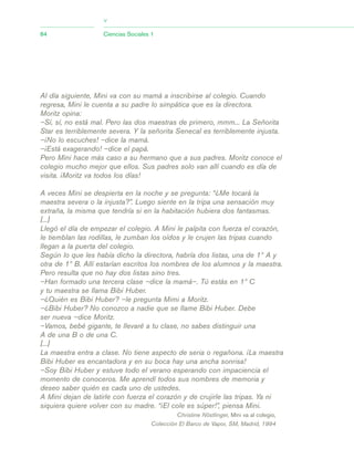 Al día siguiente, Mini va con su mamá a inscribirse al colegio. Cuando
regresa, Mini le cuenta a su padre lo simpática que es la directora.
Moritz opina:
–Sí, sí, no está mal. Pero las dos maestras de primero, mmm... La Señorita
Star es terriblemente severa. Y la señorita Senecal es terriblemente injusta.
–¡No lo escuches! –dice la mamá.
–¡Está exagerando! –dice el papá.
Pero Mini hace más caso a su hermano que a sus padres. Moritz conoce el
colegio mucho mejor que ellos. Sus padres solo van allí cuando es día de
visita. ¡Moritz va todos los días!
A veces Mini se despierta en la noche y se pregunta: “¿Me tocará la
maestra severa o la injusta?”. Luego siente en la tripa una sensación muy
extraña, la misma que tendría si en la habitación hubiera dos fantasmas.
[...]
Llegó el día de empezar el colegio. A Mini le palpita con fuerza el corazón,
le tiemblan las rodillas, le zumban los oídos y le crujen las tripas cuando
llegan a la puerta del colegio.
Según lo que les había dicho la directora, habría dos listas, una de 1º A y
otra de 1º B. Allí estarían escritos los nombres de los alumnos y la maestra.
Pero resulta que no hay dos listas sino tres.
–Han formado una tercera clase –dice la mamá–. Tú estás en 1º C
y tu maestra se llama Bibi Huber.
–¿Quién es Bibi Huber? –le pregunta Mimi a Moritz.
–¿Bibi Huber? No conozco a nadie que se llame Bibi Huber. Debe
ser nueva –dice Moritz.
–Vamos, bebé gigante, te llevaré a tu clase, no sabes distinguir una
A de una B o de una C.
[...]
La maestra entra a clase. No tiene aspecto de seria o regañona. ¡La maestra
Bibi Huber es encantadora y en su boca hay una ancha sonrisa!
–Soy Bibi Huber y estuve todo el verano esperando con impaciencia el
momento de conoceros. Me aprendí todos sus nombres de memoria y
deseo saber quién es cada uno de ustedes.
A Mini dejan de latirle con fuerza el corazón y de crujirle las tripas. Ya ni
siquiera quiere volver con su madre. “¡El cole es súper!”, piensa Mini.
Christine Nöstlinger, Mini va al colegio,
Colección El Barco de Vapor, SM, Madrid, 1994
84 Ciencias Sociales 1
>
03_CS.qxd 5/10/06 6:56 PM Page 84
 