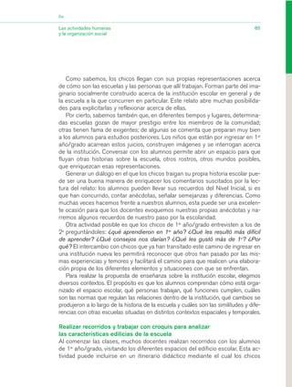 Como sabemos, los chicos llegan con sus propias representaciones acerca
de cómo son las escuelas y las personas que allí trabajan. Forman parte del ima-
ginario socialmente construido acerca de la institución escolar en general y de
la escuela a la que concurren en particular. Este relato abre muchas posibilida-
des para explicitarlas y reflexionar acerca de ellas.
Por cierto, sabemos también que, en diferentes tiempos y lugares, determina-
das escuelas gozan de mayor prestigio entre los miembros de la comunidad;
otras tienen fama de exigentes; de algunas se comenta que preparan muy bien
a los alumnos para estudios posteriores. Los niños que están por ingresar en 1er
año/grado acarrean estos juicios, construyen imágenes y se interrogan acerca
de la institución. Conversar con los alumnos permite abrir un espacio para que
fluyan otras historias sobre la escuela, otros rostros, otros mundos posibles,
que enriquezcan esas representaciones.
Generar un diálogo en el que los chicos traigan su propia historia escolar pue-
de ser una buena manera de enriquecer los comentarios suscitados por la lec-
tura del relato: los alumnos pueden llevar sus recuerdos del Nivel Inicial, si es
que han concurrido, contar anécdotas, señalar semejanzas y diferencias. Como
muchas veces hacemos frente a nuestros alumnos, esta puede ser una excelen-
te ocasión para que los docentes evoquemos nuestras propias anécdotas y na-
rremos algunos recuerdos de nuestro paso por la escolaridad.
Otra actividad posible es que los chicos de 1er
año/grado entrevisten a los de
2o
preguntándoles: ¿qué aprendieron en 1er
año? ¿Qué les resultó más difícil
de aprender? ¿Qué consejos nos darían? ¿Qué les gustó más de 1o
? ¿Por
qué? El intercambio con chicos que ya han transitado este camino de ingresar en
una institución nueva les permitirá reconocer que otros han pasado por las mis-
mas experiencias y temores y facilitará el camino para que realicen una elabora-
ción propia de los diferentes elementos y situaciones con que se enfrentan.
Para realizar la propuesta de enseñanza sobre la institución escolar, elegimos
diversos contextos. El propósito es que los alumnos comprendan cómo está orga-
nizado el espacio escolar, qué personas trabajan, qué funciones cumplen, cuáles
son las normas que regulan las relaciones dentro de la institución, qué cambios se
produjeron a lo largo de la historia de la escuela y cuáles son las similitudes y dife-
rencias con otras escuelas situadas en distintos contextos espaciales y temporales.
Realizar recorridos y trabajar con croquis para analizar
las características edilicias de la escuela
Al comenzar las clases, muchos docentes realizan recorridos con los alumnos
de 1er
año/grado, visitando los diferentes espacios del edificio escolar. Esta ac-
tividad puede incluirse en un itinerario didáctico mediante el cual los chicos
85Las actividades humanas
y la organización social
Eje
03_CS.qxd 5/10/06 6:56 PM Page 85
 