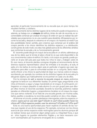 aprendan el particular funcionamiento de su escuela que, en poco tiempo, les
resultará familiar y cotidiano.
El conocimiento de los distintos lugares de la institución puede enriquecerse si,
además, se trabaja con un croquis del edificio. Antes de salir de recorrida, es re-
comendable comenzar por analizar el croquis. El orden en que se realizan las acti-
vidades que proponemos no es una cuestión para desdeñar. ¿Empezamos por re-
correr la escuela y después lo volcamos en el croquis o lo hacemos al revés? Las
dos posibilidades tienen sentido, pero creemos que comenzar por el análisis del
croquis permite a los chicos identificar los distintos espacios y su distribución,
construyendo de este modo una idea más global acerca de los diferentes ámbitos
que conforman la escuela y de su funcionamiento general.
El docente puede dibujar el croquis de la escuela en un afiche, valiéndose ya
sea de los datos que le brinda el plano oficial (si es que está disponible) o de
sus conocimientos sobre el edificio. En tanto, si el croquis es grande, puede po-
nerlo en el piso del aula para que todos los niños lo vean y trabajen sobre él.
En ese marco, el docente plantea consignas dirigidas al reconocimiento de los
diversos espacios representados: ubicar las entradas a la escuela y al aula, el
patio, el o los baños, la cocina, algún aula en particular o lugares que sean sig-
nificativos para ellos o para la comunidad escolar en su conjunto. Sería intere-
sante ofrecer a los chicos la oportunidad de dejar sus marcas sobre el croquis,
escribiendo, por ejemplo, los nombres de los distintos lugares de la escuela y/o
dibujando objetos que habitualmente se encuentran en cada uno de ellos.
Con la consigna de salir a recorrer la escuela croquis en mano, podremos
organizar la tarea en sus diferentes facetas. En primer lugar, preguntando a los
niños el itinerario a seguir y luego marcándolo en el croquis. A continuación, en-
tregamos un croquis pequeño a cada alumno (o uno por grupo) para que dibu-
jen ellos mismos el recorrido acordado. Durante la recorrida, podremos realizar
paradas en diferentes lugares y propondremos localizar en el croquis los espa-
cios que vamos visitando. Si se trata de una escuela grande, con muchas aulas,
baños, pasillos o escaleras, la recorrida puede cumplirse en dos o tres etapas.
Al terminar el circuito, pueden plantearse interrogantes sobre los espacios vi-
sitados: ¿para qué se usa este lugar? ¿Quién lo usa? ¿Qué pueden hacer los
chicos allí? ¿Qué espacios pueden usar los alumnos? ¿Cuáles no? ¿Por qué?
Esta es una buena oportunidad para hacer explícito el sentido de las nor-
mas que regulan el uso de los espacios. Por ejemplo, conversar con los chicos
acerca de que ciertos espacios están restringidos para los alumnos porque allí
se realizan tareas que encierran algún peligro para su integridad física, o que
en otros lugares se guardan elementos frágiles y se hace necesario con-
currir acompañados por la persona encargada de su cuidado.
86 Ciencias Sociales 1
>
03_CS.qxd 5/10/06 6:56 PM Page 86
 