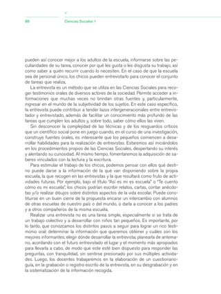 pueden así conocer mejor a los adultos de la escuela, informarse sobre las pe-
culiaridades de su tarea, conocer por qué les gusta o les disgusta su trabajo, así
como saber a quién recurrir cuando lo necesiten. En el caso de que la escuela
sea de personal único, los chicos pueden entrevistarlo para conocer el conjunto
de tareas que realiza.
La entrevista es un método que se utiliza en las Ciencias Sociales para reco-
ger testimonios orales de diversos actores de la sociedad. Permite acceder a in-
formaciones que muchas veces no brindan otras fuentes y, particularmente,
ingresar en el mundo de la subjetividad de los sujetos. En este caso específico,
la entrevista puede contribuir a tender lazos intergeneracionales entre entrevis-
tador y entrevistado, además de facilitar un conocimiento más profundo de las
tareas que cumplen los adultos y, sobre todo, saber cómo ellos las viven.
Sin desconocer la complejidad de las técnicas y de los resguardos críticos
que un científico social pone en juego cuando, en el curso de una investigación,
construye fuentes orales, es interesante que los pequeños comiencen a desa-
rrollar habilidades para la realización de entrevistas. Estaremos así iniciándolos
en los procedimientos propios de las Ciencias Sociales, despertando su interés
y alentando su curiosidad. Al mismo tiempo, fomentaremos la adquisición de sa-
beres vinculados con la lectura y la escritura.
Para estimular el trabajo de los chicos, podemos pensar con ellos qué desti-
no puede darse a la información de la que van disponiendo sobre la propia
escuela, la que recogen en las entrevistas y la que resultará como fruto de acti-
vidades futuras. Por ejemplo, bajo el título “Así es mi es escuela” o “Te cuento
cómo es mi escuela”, los chicos podrían escribir relatos, cartas, contar anécdo-
tas y/o realizar dibujos sobre distintos aspectos de la vida escolar. Puede cons-
tituirse en un buen cierre de la propuesta encarar un intercambio con alumnos
de otras escuelas de nuestro país o del mundo, o darla a conocer a los padres
y a otros compañeros de la misma escuela.
Realizar una entrevista no es una tarea simple, especialmente si se trata de
un trabajo colectivo y a desarrollar con niños tan pequeños. Es importante, por
lo tanto, que conozcamos los distintos pasos a seguir para lograr un rico testi-
monio oral: determinar la información que queremos obtener y cuáles son los
mejores informantes; elegir dónde desarrollar la entrevista; planearla de antema-
no, acordando con el futuro entrevistado el lugar y el momento más apropiados
para llevarla a cabo, de modo que este esté bien dispuesto para responder las
preguntas, con tranquilidad, sin sentirse presionado por sus múltiples activida-
des. Luego, los docentes trabajaremos en la elaboración de un cuestionario-
guía, en la grabación o registro escrito de la entrevista, en su desgrabación y en
la sistematización de la información recogida.
88 Ciencias Sociales 1
>
03_CS.qxd 5/10/06 6:56 PM Page 88
 