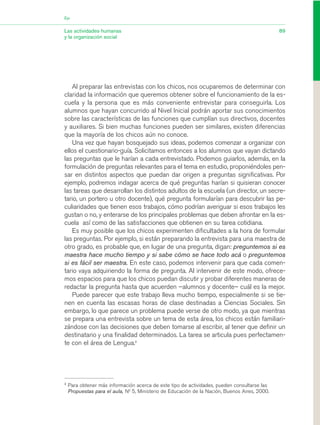 Al preparar las entrevistas con los chicos, nos ocuparemos de determinar con
claridad la información que queremos obtener sobre el funcionamiento de la es-
cuela y la persona que es más conveniente entrevistar para conseguirla. Los
alumnos que hayan concurrido al Nivel Inicial podrán aportar sus conocimientos
sobre las características de las funciones que cumplían sus directivos, docentes
y auxiliares. Si bien muchas funciones pueden ser similares, existen diferencias
que la mayoría de los chicos aún no conoce.
Una vez que hayan bosquejado sus ideas, podemos comenzar a organizar con
ellos el cuestionario-guía. Solicitamos entonces a los alumnos que vayan dictando
las preguntas que le harían a cada entrevistado. Podemos guiarlos, además, en la
formulación de preguntas relevantes para el tema en estudio, proponiéndoles pen-
sar en distintos aspectos que puedan dar origen a preguntas significativas. Por
ejemplo, podremos indagar acerca de qué preguntas harían si quisieran conocer
las tareas que desarrollan los distintos adultos de la escuela (un director, un secre-
tario, un portero u otro docente), qué pregunta formularían para descubrir las pe-
culiaridades que tienen esos trabajos, cómo podrían averiguar si esos trabajos les
gustan o no, y enterarse de los principales problemas que deben afrontar en la es-
cuela así como de las satisfacciones que obtienen en su tarea cotidiana.
Es muy posible que los chicos experimenten dificultades a la hora de formular
las preguntas. Por ejemplo, si están preparando la entrevista para una maestra de
otro grado, es probable que, en lugar de una pregunta, digan: preguntemos si es
maestra hace mucho tiempo y si sabe cómo se hace todo acá o preguntemos
si es fácil ser maestra. En este caso, podemos intervenir para que cada comen-
tario vaya adquiriendo la forma de pregunta. Al intervenir de este modo, ofrece-
mos espacios para que los chicos puedan discutir y probar diferentes maneras de
redactar la pregunta hasta que acuerden –alumnos y docente– cuál es la mejor.
Puede parecer que este trabajo lleva mucho tiempo, especialmente si se tie-
nen en cuenta las escasas horas de clase destinadas a Ciencias Sociales. Sin
embargo, lo que parece un problema puede verse de otro modo, ya que mientras
se prepara una entrevista sobre un tema de esta área, los chicos están familiari-
zándose con las decisiones que deben tomarse al escribir, al tener que definir un
destinatario y una finalidad determinados. La tarea se articula pues perfectamen-
te con el área de Lengua.2
89Las actividades humanas
y la organización social
Eje
2
Para obtener más información acerca de este tipo de actividades, pueden consultarse las
Propuestas para el aula, N0
5, Ministerio de Educación de la Nación, Buenos Aires, 2000.
03_CS.qxd 5/10/06 6:56 PM Page 89
 