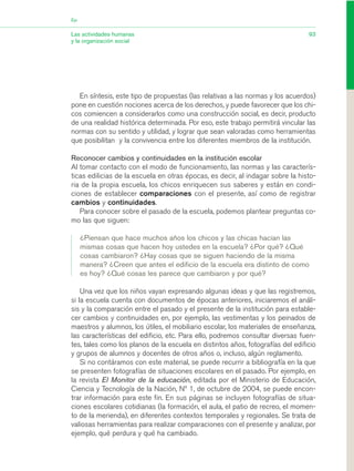 En síntesis, este tipo de propuestas (las relativas a las normas y los acuerdos)
pone en cuestión nociones acerca de los derechos, y puede favorecer que los chi-
cos comiencen a considerarlos como una construcción social, es decir, producto
de una realidad histórica determinada. Por eso, este trabajo permitirá vincular las
normas con su sentido y utilidad, y lograr que sean valoradas como herramientas
que posibilitan y la convivencia entre los diferentes miembros de la institución.
Reconocer cambios y continuidades en la institución escolar
Al tomar contacto con el modo de funcionamiento, las normas y las caracterís-
ticas edilicias de la escuela en otras épocas, es decir, al indagar sobre la histo-
ria de la propia escuela, los chicos enriquecen sus saberes y están en condi-
ciones de establecer comparaciones con el presente, así como de registrar
cambios y continuidades.
Para conocer sobre el pasado de la escuela, podemos plantear preguntas co-
mo las que siguen:
¿Piensan que hace muchos años los chicos y las chicas hacían las
mismas cosas que hacen hoy ustedes en la escuela? ¿Por qué? ¿Qué
cosas cambiaron? ¿Hay cosas que se siguen haciendo de la misma
manera? ¿Creen que antes el edificio de la escuela era distinto de como
es hoy? ¿Qué cosas les parece que cambiaron y por qué?
Una vez que los niños vayan expresando algunas ideas y que las registremos,
si la escuela cuenta con documentos de épocas anteriores, iniciaremos el análi-
sis y la comparación entre el pasado y el presente de la institución para estable-
cer cambios y continuidades en, por ejemplo, las vestimentas y los peinados de
maestros y alumnos, los útiles, el mobiliario escolar, los materiales de enseñanza,
las características del edificio, etc. Para ello, podremos consultar diversas fuen-
tes, tales como los planos de la escuela en distintos años, fotografías del edificio
y grupos de alumnos y docentes de otros años o, incluso, algún reglamento.
Si no contáramos con este material, se puede recurrir a bibliografía en la que
se presenten fotografías de situaciones escolares en el pasado. Por ejemplo, en
la revista El Monitor de la educación, editada por el Ministerio de Educación,
Ciencia y Tecnología de la Nación, Nº 1, de octubre de 2004, se puede encon-
trar información para este fin. En sus páginas se incluyen fotografías de situa-
ciones escolares cotidianas (la formación, el aula, el patio de recreo, el momen-
to de la merienda), en diferentes contextos temporales y regionales. Se trata de
valiosas herramientas para realizar comparaciones con el presente y analizar, por
ejemplo, qué perdura y qué ha cambiado.
93Las actividades humanas
y la organización social
Eje
03_CS.qxd 5/10/06 6:56 PM Page 93
 