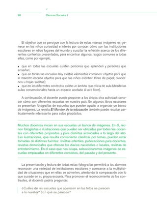 El objetivo que se persigue con la lectura de estas nuevas imágenes es ge-
nerar en los niños curiosidad e interés por conocer cómo son las instituciones
escolares en otros lugares del mundo y suscitar la reflexión acerca de los dife-
rentes contextos presentados, para encontrar algunos rasgos comunes a todas
ellas, como por ejemplo,
• que en todas las escuelas existen personas que aprenden y personas que
enseñan;
• que en todas las escuelas hay ciertos elementos comunes: objetos para que
el maestro escriba objetos para que los niños escriban (tiras de papel; cuader-
nos u hojas sueltas);
• que en los diferentes contextos existe un ámbito que oficia de aula (desde las
aulas convencionales hasta un espacio acotado al aire libre).
A continuación, el docente puede proponer a los chicos otra actividad: cono-
cer cómo son diferentes escuelas en nuestro país. En algunos libros escolares
se presentan fotografías de escuelas que pueden ayudar a organizar un banco
de imágenes. La revista El Monitor de la educación también puede resultar par-
ticularmente interesante para estos propósitos.
Muchos docentes inician en sus escuelas un banco de imágenes. En él, reú-
nen fotografías e ilustraciones que pueden ser utilizadas por todos los docen-
tes con diferentes propósitos y para distintas actividades a lo largo del año.
Las ilustraciones, que resulta conveniente clasificar por temas, pueden estar
tomadas de distintas fuentes: revistas infantiles, publicaciones para docentes,
revistas dominicales que ofrecen los diarios nacionales o locales, revistas de
entretenimiento. En el caso que nos ocupa, seleccionaremos imágenes de es-
cuelas emplazadas en diferentes contextos, del pasado y del presente.
La presentación y lectura de todas estas fotografías permitirá a los alumnos
reconocer una variedad de instituciones escolares y acercarse a la multiplici-
dad de situaciones que en ellas se advierten, alentando la comparación con lo
que sucede en su propia escuela. Para promover el reconocimiento de los con-
trastes, el docente podría preguntar:
¿Cuáles de las escuelas que aparecen en las fotos se parecen
a la nuestra? ¿En qué se parecen?
98 Ciencias Sociales 1
>
03_CS.qxd 5/10/06 6:56 PM Page 98
 