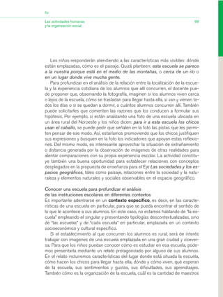 Los niños responderán atendiendo a las características más visibles: dónde
están emplazadas, cómo es el paisaje. Quizá planteen: esta escuela se parece
a la nuestra porque está en el medio de las montañas, o cerca de un río o
en un lugar donde vive mucha gente.
Para profundizar en el análisis de la relación entre la localización de la escue-
la y la experiencia cotidiana de los alumnos que allí concurren, el docente pue-
de proponer que, observando la fotografía, imaginen si los alumnos viven cerca
o lejos de la escuela, cómo se trasladan para llegar hasta ella, si van y vienen to-
dos los días o si se quedan a dormir, o cuántos alumnos concurren allí. También
puede solicitarles que comenten las razones que los conducen a formular sus
hipótesis. Por ejemplo, si están analizando una foto de una escuela ubicada en
un área rural del Noroeste y los niños dicen: para ir a esta escuela los chicos
usan el caballo, se puede pedir que señalen en la foto las pistas que les permi-
ten pensar de ese modo. Así, estaríamos promoviendo que los chicos justifiquen
sus expresiones y busquen en la foto los indicadores que apoyan estas reflexio-
nes. Del mismo modo, es interesante aprovechar la situación de extrañamiento
o distancia generada por la observación de imágenes de otras realidades para
alentar comparaciones con su propia experiencia escolar. La actividad constitu-
ye también una buena oportunidad para establecer relaciones con conceptos
desplegados en la propuesta de enseñanza para el Eje Las sociedades y los es-
pacios geográficos, tales como paisaje, relaciones entre la sociedad y la natu-
raleza y elementos naturales y sociales observables en el espacio geográfico.
Conocer una escuela para profundizar el análisis
de las instituciones escolares en diferentes contextos
Es importante adentrarse en un contexto específico, es decir, en las caracte-
rísticas de una escuela en particular, para que se pueda encontrar el sentido de
lo que le acontece a sus alumnos. En este caso, no estamos hablando de “la es-
cuela” empleando el singular y presentando tipologías descontextualizadas, sino
de “las escuelas” y de “cada escuela” en particular, emplazada en un contexto
socioeconómico y cultural específico.
Si el establecimiento al que concurren los alumnos es rural, será de interés
trabajar con imagenes de una escuela emplazada en una gran ciudad y vicever-
sa. Para que los niños puedan conocer cómo es estudiar en esa escuela, pode-
mos presentarla mediante un relato protagonizado por alguno de sus alumnos.
En el relato incluiremos características del lugar donde está situada la escuela,
cómo hacen los chicos para llegar hasta ella, dónde y cómo viven, qué esperan
de la escuela, sus sentimientos y gustos, sus dificultades, sus aprendizajes.
También cómo es la organización de la escuela, cuál es la cantidad de maestros
99Las actividades humanas
y la organización social
Eje
03_CS.qxd 5/10/06 6:56 PM Page 99
 