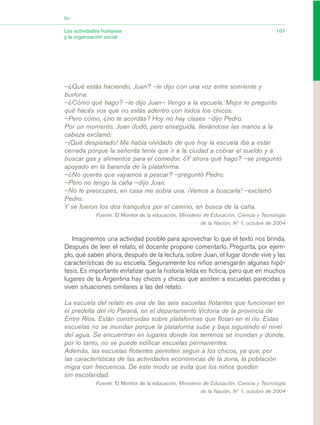 –¿Qué estás haciendo, Juan? –le dijo con una voz entre sonriente y
burlona.
–¿Cómo qué hago? –le dijo Juan– Vengo a la escuela. Mejor te pregunto
qué hacés vos que no estás adentro con todos los chicos.
–Pero cómo, ¿no te acordás? Hoy no hay clases –dijo Pedro.
Por un momento, Juan dudó, pero enseguida, llevándose las manos a la
cabeza exclamó:
–¡Qué despistado! Me había olvidado de que hoy la escuela iba a estar
cerrada porque la señorita tenía que ir a la ciudad a cobrar el sueldo y a
buscar gas y alimentos para el comedor. ¿Y ahora qué hago? –se preguntó
apoyado en la baranda de la plataforma.
–¿No querés que vayamos a pescar? –preguntó Pedro.
–Pero no tengo la caña –dijo Juan.
–No te preocupes, en casa me sobra una. ¡Vamos a buscarla! –exclamó
Pedro.
Y se fueron los dos tranquilos por el camino, en busca de la caña.
Fuente: El Monitor de la educación, Ministerio de Educación, Ciencia y Tecnología
de la Nación, Nº 1, octubre de 2004
Imaginemos una actividad posible para aprovechar lo que el texto nos brinda.
Después de leer el relato, el docente propone comentarlo. Pregunta, por ejem-
plo, qué saben ahora, después de la lectura, sobre Juan, el lugar donde vive y las
características de su escuela. Seguramente los niños arriesgarán algunas hipó-
tesis. Es importante enfatizar que la historia leída es ficticia, pero que en muchos
lugares de la Argentina hay chicos y chicas que asisten a escuelas parecidas y
viven situaciones similares a las del relato.
La escuela del relato es una de las seis escuelas flotantes que funcionan en
el predelta del río Paraná, en el departamento Victoria de la provincia de
Entre Ríos. Están construidas sobre plataformas que flotan en el río. Estas
escuelas no se inundan porque la plataforma sube y baja siguiendo el nivel
del agua. Se encuentran en lugares donde los terrenos se inundan y donde,
por lo tanto, no se puede edificar escuelas permanentes.
Además, las escuelas flotantes permiten seguir a los chicos, ya que, por
las características de las actividades económicas de la zona, la población
migra con frecuencia. De este modo se evita que los niños queden
sin escolaridad.
Fuente: El Monitor de la educación, Ministerio de Educación, Ciencia y Tecnología
de la Nación, Nº 1, octubre de 2004
101Las actividades humanas
y la organización social
Eje
03_CS.qxd 5/10/06 6:56 PM Page 101
 