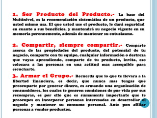 1. Ser Producto del Producto.-  La base del Multinivel, es la recomendación sistemática de un producto, que usted mismo usa. El que usted use el producto, le dará seguridad en cuanto a sus beneficios, y mantendrá su negocio vigente en su memoria perennemente, además de mantener su entusiasmo. 2. Compartir, siempre compartir.-  Comparte acerca de las propiedades del producto, del potencial de tu negocio, comparte con tu equipo, cualquier información o destreza que vayas aprendiendo, comparte de tu producto, invita, eso colocara a las personas en una actitud mas accequible para escucharte.  3. Armar el Grupo.-  Recuerda que lo que te llevara a la libertad financiera, es decir, que nunca mas tengas que preocuparte por generar dinero, es armando una organización de consumidores, los cuales te generen comisiones de por vida por sus recompras, es por ello que es sumamente importante que te preocupes en incorporar personas interesadas en desarrollar el negocio y mantener su consumo personal. Ante pon afiliar personas a vender productos. 