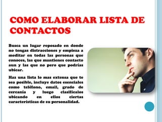 COMO ELABORAR LISTA DE CONTACTOS Busca un lugar reposado en donde no tengas distracciones y empieza a meditar en todas las personas que conoces, las que mantienes contacto aun y las que no pero que podrías ubicar. Haz una lista lo mas extensa que te sea posible, incluye datos esenciales como teléfono, email, grado de cercanía y luego clasifícalos ubicando en ellos ciertas características de su personalidad. 
