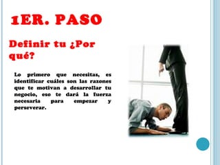1ER. PASO Definir tu ¿Por qué? Lo primero que necesitas, es identificar cuáles son las razones que te motivan a desarrollar tu negocio, eso te dará la fuerza necesaria para empezar y perseverar. 
