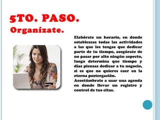 5TO. PASO.  Organízate. Elabórate un horario, en donde establezcas todas las actividades a las que les tengas que dedicar parte de tu tiempo, asegúrate de no pasar por alto ningún aspecto, luego determina que tiempo y días piensas dedicar a tu negocio, si es que no quieres caer en la eterna postergación. Acostúmbrate a usar una agenda en donde llevar un registro y control de tus citas. 