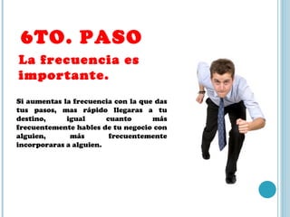 6TO. PASO La frecuencia es importante. Si aumentas la frecuencia con la que das tus pasos, mas rápido llegaras a tu destino, igual cuanto más frecuentemente hables de tu negocio con alguien, más frecuentemente incorporaras a alguien. 