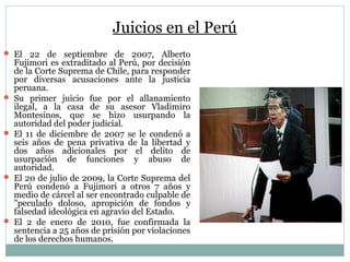 Juicios en el Perú
 El 22 de septiembre de 2007, Alberto
Fujimori es extraditado al Perú, por decisión
de la Corte Suprema de Chile, para responder
por diversas acusaciones ante la justicia
peruana.
 Su primer juicio fue por el allanamiento
ilegal, a la casa de su asesor Vladimiro
Montesinos, que se hizo usurpando la
autoridad del poder judicial.
 El 11 de diciembre de 2007 se le condenó a
seis años de pena privativa de la libertad y
dos años adicionales por el delito de
usurpación de funciones y abuso de
autoridad.
 El 20 de julio de 2009, la Corte Suprema del
Perú condenó a Fujimori a otros 7 años y
medio de cárcel al ser encontrado culpable de
"peculado doloso, apropición de fondos y
falsedad ideológica en agravio del Estado.
 El 2 de enero de 2010, fue confirmada la
sentencia a 25 años de prisión por violaciones
de los derechos humanos.
 