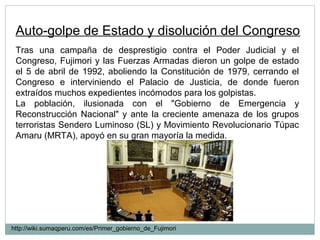 Auto-golpe de Estado y disolución del Congreso
Tras una campaña de desprestigio contra el Poder Judicial y el
Congreso, Fujimori y las Fuerzas Armadas dieron un golpe de estado
el 5 de abril de 1992, aboliendo la Constitución de 1979, cerrando el
Congreso e interviniendo el Palacio de Justicia, de donde fueron
extraídos muchos expedientes incómodos para los golpistas.
La población, ilusionada con el "Gobierno de Emergencia y
Reconstrucción Nacional" y ante la creciente amenaza de los grupos
terroristas Sendero Luminoso (SL) y Movimiento Revolucionario Túpac
Amaru (MRTA), apoyó en su gran mayoría la medida.
http://wiki.sumaqperu.com/es/Primer_gobierno_de_Fujimori
 