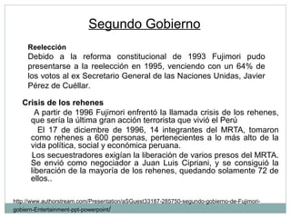 Segundo Gobierno
Crisis de los rehenes
A partir de 1996 Fujimori enfrentó la llamada crisis de los rehenes,
que sería la última gran acción terrorista que vivió el Perú
El 17 de diciembre de 1996, 14 integrantes del MRTA, tomaron
como rehenes a 600 personas, pertenecientes a lo más alto de la
vida política, social y económica peruana.
Los secuestradores exigían la liberación de varios presos del MRTA.
Se envió como negociador a Juan Luis Cipriani, y se consiguió la
liberación de la mayoría de los rehenes, quedando solamente 72 de
ellos..
http://www.authorstream.com/Presentation/aSGuest33187-285750-segundo-gobierno-de-Fujimori-
gobiern-Entertainment-ppt-powerpoint/
Reelección
Debido a la reforma constitucional de 1993 Fujimori pudo
presentarse a la reelección en 1995, venciendo con un 64% de
los votos al ex Secretario General de las Naciones Unidas, Javier
Pérez de Cuéllar.
 