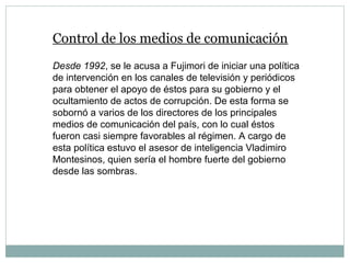 Control de los medios de comunicación
Desde 1992, se le acusa a Fujimori de iniciar una política
de intervención en los canales de televisión y periódicos
para obtener el apoyo de éstos para su gobierno y el
ocultamiento de actos de corrupción. De esta forma se
sobornó a varios de los directores de los principales
medios de comunicación del país, con lo cual éstos
fueron casi siempre favorables al régimen. A cargo de
esta política estuvo el asesor de inteligencia Vladimiro
Montesinos, quien sería el hombre fuerte del gobierno
desde las sombras.
 