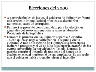 Elecciones del 2000
A partir de finales de los 90, el gobierno de Fujimori enfrentó
una creciente impopularidad mientras se descubrían
numerosos casos de corrupción
Fujimori se presentó como candidato para las elecciones
generales del 2000 sin renunciar a su investidura de
Presidente de la República
Durante la primera vuelta, Fujimori superó a Alejandro
Toledo quien se negó a participar en la segunda vuelta
electoral. A raíz de la victoria de Fujimori, sus detractores
incitaron protestas y el 28 de julio tuvo lugar la Marcha de los
cuatro suyos dirigida por Alejandro Toledo. Durante la
marcha ocurrió el incendio de una sede del Banco de la
Nación, en el cual murieron 6 de sus empleados. Se especuló
que el gobierno había ordenado iniciar el incendio
 