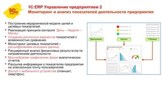 1С:ERP Управление предприятием 2
Мониторинг и анализ показателей деятельности предприятия
 Построение иерархической модели целей и
целевых показателей.
 Реализация принципа контроля “День – Неделя –
Месяц”.
 Создание различных вариантов показателей с
возможностью сравнения.
 Мониторинг целевых показателей с
расшифровками исходных данных.
 Расширенный анализ финансовых результатов по
направлениям деятельности.
 Многообразие графических форм аналитических
отчетов.
 Рассылка информации о показателях предприятия
на электронную почту пользователей.
 Доступ с мобильного устройства (планшет,
смартфон).
 