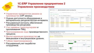1С:ERP Управление предприятием 2
Управление производством
 Управление приоритетом заказов на
производство (VIP заказы).
 Оценка доступности оборудования и
материальных ресурсов внутри интервала.
 Расширенный контроль обеспечения
производства ресурсами.
 Учет времени транспортировки и
пролеживания ТМЦ.
 Прогнозирование хода производственного
процесса.
 Диспетчеризация производства на
межцеховом и внутрицеховом уровнях.
 Гибкое перепланирование.
 Расширенный учет выработки
сотрудников.
 