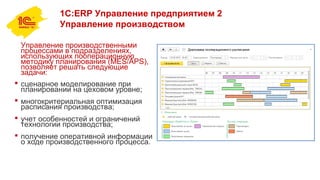 1С:ERP Управление предприятием 2
Управление производством
Управление производственными
процессами в подразделениях,
использующих пооперационную
методику планирования (MES/APS),
позволяет решать следующие
задачи:
 сценарное моделирование при
планировании на цеховом уровне;
 многокритериальная оптимизация
расписания производства;
 учет особенностей и ограничений
технологии производства;
 получение оперативной информации
о ходе производственного процесса.
 