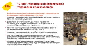 1С:ERP Управление предприятием 2
Управление производством
Возможности для руководителей производства и специалистов по
управлению производственными процессами:
 позволяет минимизировать зависимость качества планирования от
точности нормативных данных;
 разделение ответственности, два уровня управления
производством: уровень диспетчера-логиста предприятия и
локальный (цеховой) уровень управления;
 точность в учете: уточнение пооперационного состава работ и
расхода материалов на каждую партию запуска;
 позволяет свести к минимуму потребности в перепланировании;
 для контроля хода производственного процесса по этапам
(межцеховым переделам) реализован механизм диспетчеризации,
разработана “семафорная система” оповещения;
 руководитель производства может заранее спрогнозировать
негативное развитие ситуации по ходу производственного процесса
относительно плановых сроков.
 