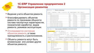 1С:ERP Управление предприятием 2
Организация ремонтов
 Ведение учета объектов ремонта.
 Классифицировать объектов
ремонта по признакам общности
состава паспортных характеристик,
показателей наработки, видов
ремонта, режимов эксплуатации.
 Отслеживается состояние
объектов ремонта, а также
принадлежность и расположение.
 Объекты ремонта могут быть
вложенными или узлами других
объектов ремонта.
 