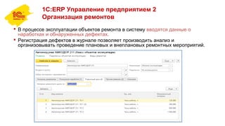 1С:ERP Управление предприятием 2
Организация ремонтов
 В процессе эксплуатации объектов ремонта в систему вводятся данные о
наработках и обнаруженных дефектах.
 Регистрация дефектов в журнале позволяет производить анализ и
организовывать проведение плановых и внеплановых ремонтных мероприятий.
 