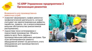1С:ERP Управление предприятием 2
Организация ремонтов
Возможности для производственно-
ремонтных служб:
 позволяет формировать график ремонтно-
профилактической деятельности, который
учитывает как зарегистрированные дефекты,
наработки, правила, так и непрогнозируемые
внешние обстоятельства (внесистемные
распоряжения);
 подсистема тесно интегрирована с
подсистемой производства. Объекты
ремонта могут быть связаны с
производственными рабочими центрами. При
этом запланированные ремонты
оборудования влияют на доступность этого
оборудования для производственного
планирования.
 