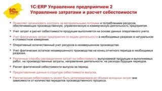 1С:ERP Управление предприятием 2
Управление затратами и расчет себестоимости
 Позволяет организовать контроль за материальными потоками и потреблением ресурсов,
обеспечивающих производственную, управленческую и коммерческую деятельность предприятия.
 Учет затрат и расчет себестоимости продукции выполняется на основе данных оперативного учета.
 Учет фактических затрат предприятия по видам деятельности в необходимых разрезах в натуральном
и стоимостном измерении.
 Оперативный количественный учет ресурсов в незавершенном производстве.
 Учет фактических остатков незавершенного производства на конец отчетного периода в необходимых
разрезах.
 Различные способы распределения затрат на себестоимость выпускаемой продукции и выполняемых
работ, на производственные затраты, направления деятельности, на расходы будущих периодов.
 Расчет фактической себестоимости выпуска за период.
 Предоставление данных о структуре себестоимости выпуска.
 Рассчитанная себестоимость может быть детализирована до объема исходных затрат вне
зависимости от количества переделов производственного процесса.
 