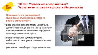 1С:ERP Управление предприятием 2
Управление затратами и расчет себестоимости
Возможности для руководителей
финансовых служб и специалистов по
расчету себестоимости:
 рассчитанная себестоимость может быть
детализирована до объема исходных затрат
вне зависимости от количества переделов
производственного процесса;
 предварительная суммовая оценка
себестоимости выпуска в течение отчетного
периода;
 различные способы распределения затрат.
 